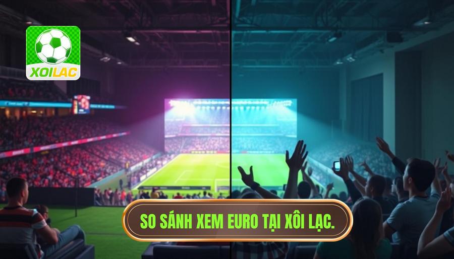 Bảng so sánh trải nghiệm xem trực tiếp Euro tại XÔI LẠC và các nền tảng khác